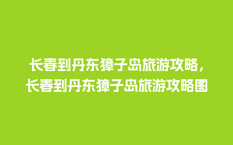 长春到丹东獐子岛旅游攻略，长春到丹东獐子岛旅游攻略图