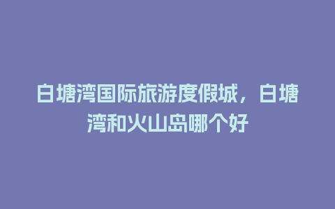 白塘湾国际旅游度假城，白塘湾和火山岛哪个好