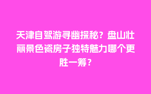 天津自驾游寻幽探秘？盘山壮丽景色瓷房子独特魅力哪个更胜一筹？