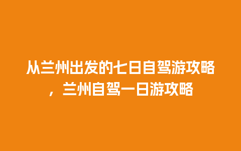 从兰州出发的七日自驾游攻略，兰州自驾一日游攻略