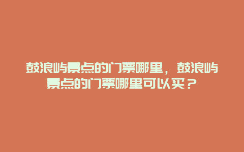 鼓浪屿景点的门票哪里，鼓浪屿景点的门票哪里可以买？