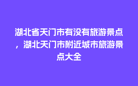 湖北省天门市有没有旅游景点，湖北天门市附近城市旅游景点大全