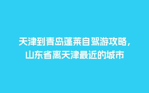 天津到青岛蓬莱自驾游攻略，山东省离天津最近的城市