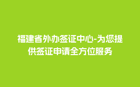 福建省外办签证中心-为您提供签证申请全方位服务