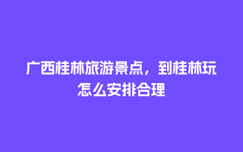 广西桂林旅游景点，到桂林玩怎么安排合理