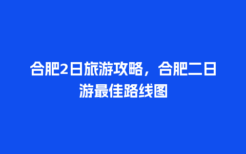 合肥2日旅游攻略，合肥二日游最佳路线图