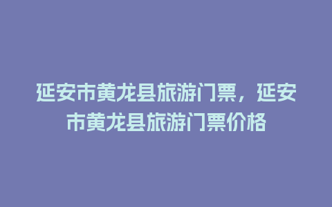 延安市黄龙县旅游门票，延安市黄龙县旅游门票价格