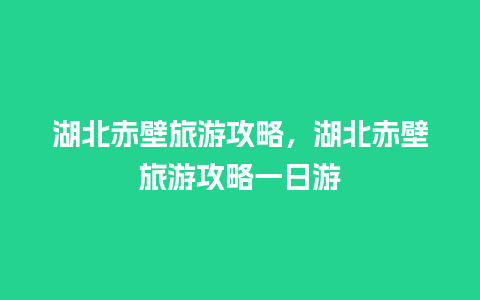 湖北赤壁旅游攻略，湖北赤壁旅游攻略一日游