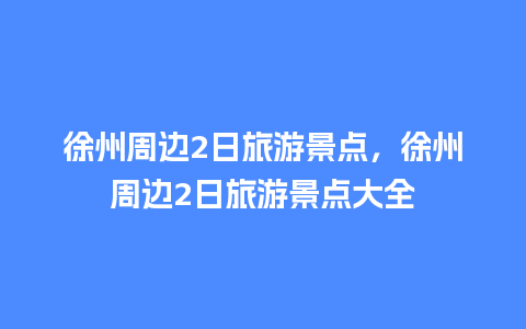 徐州周边2日旅游景点，徐州周边2日旅游景点大全