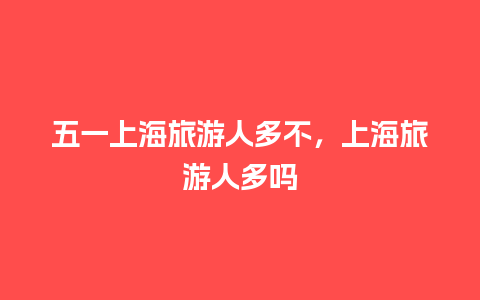 五一上海旅游人多不，上海旅游人多吗