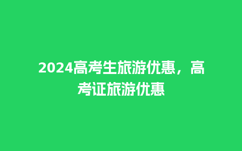 2024高考生旅游优惠，高考证旅游优惠