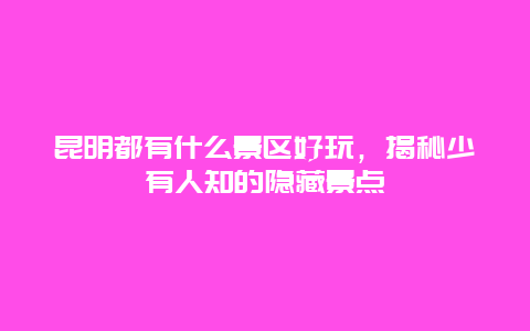 昆明都有什么景区好玩，揭秘少有人知的隐藏景点