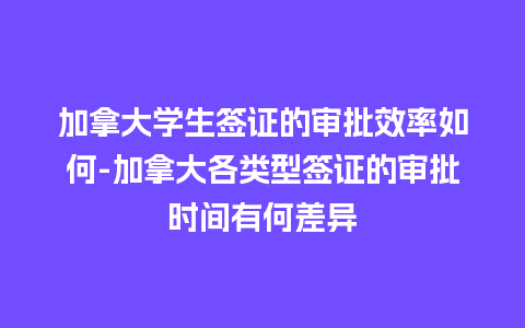 加拿大学生签证的审批效率如何-加拿大各类型签证的审批时间有何差异