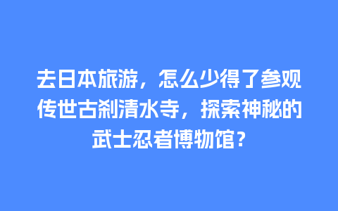 去日本旅游，怎么少得了参观传世古刹清水寺，探索神秘的武士忍者博物馆？