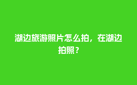 湖边旅游照片怎么拍，在湖边拍照？