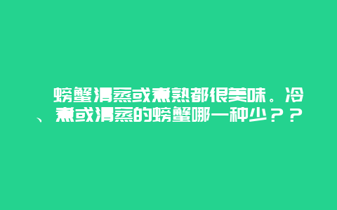 ﻿螃蟹清蒸或煮熟都很美味。冷、煮或清蒸的螃蟹哪一种少？？