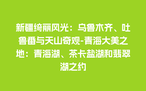 新疆绮丽风光：乌鲁木齐、吐鲁番与天山奇观-青海大美之地：青海湖、茶卡盐湖和翡翠湖之约