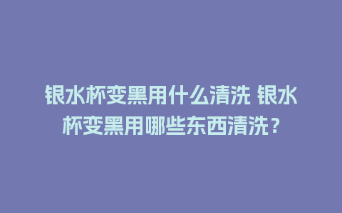 银水杯变黑用什么清洗 银水杯变黑用哪些东西清洗？