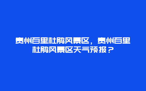 贵州百里杜鹃风景区，贵州百里杜鹃风景区天气预报？