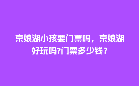 京娘湖小孩要门票吗，京娘湖好玩吗?门票多少钱？