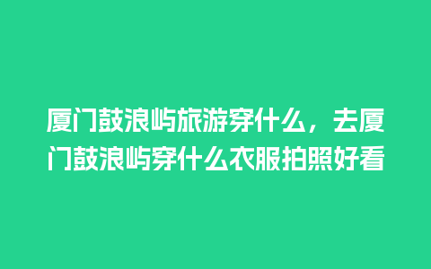 厦门鼓浪屿旅游穿什么，去厦门鼓浪屿穿什么衣服拍照好看