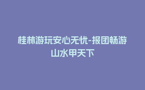 桂林游玩安心无忧-报团畅游山水甲天下