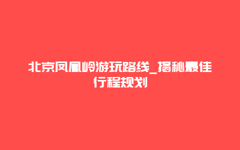 北京凤凰岭游玩路线_揭秘最佳行程规划