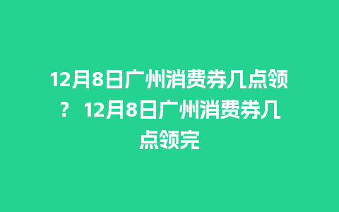 12月8日广州消费券几点领？ 12月8日广州消费券几点领完