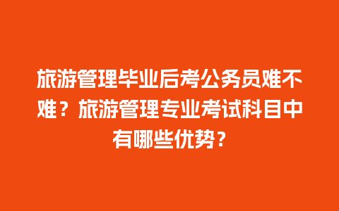 旅游管理毕业后考公务员难不难？旅游管理专业考试科目中有哪些优势？