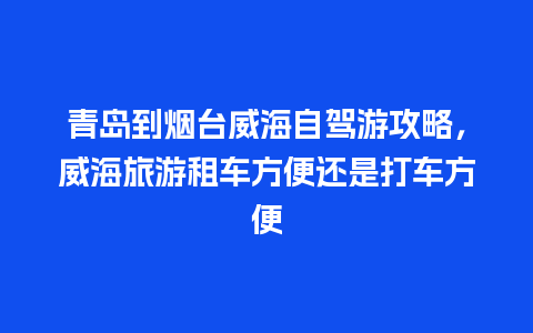 青岛到烟台威海自驾游攻略，威海旅游租车方便还是打车方便