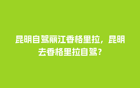 昆明自驾丽江香格里拉，昆明去香格里拉自驾？