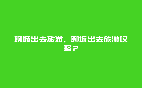 聊城出去旅游，聊城出去旅游攻略？