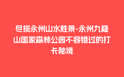 尽揽永州山水胜景-永州九嶷山国家森林公园不容错过的打卡秘境