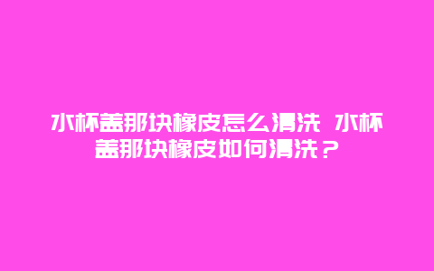 水杯盖那块橡皮怎么清洗 水杯盖那块橡皮如何清洗？