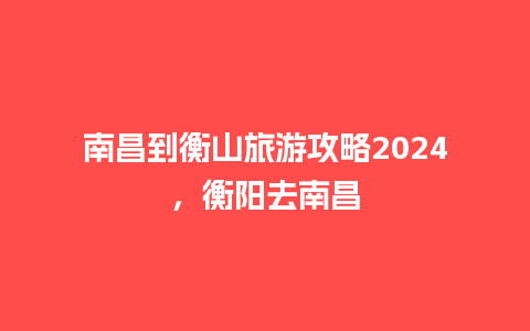 南昌到衡山旅游攻略2024，衡阳去南昌