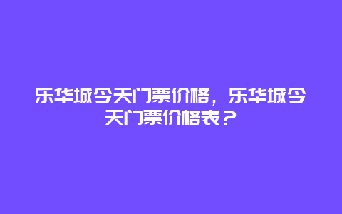 乐华城今天门票价格，乐华城今天门票价格表？