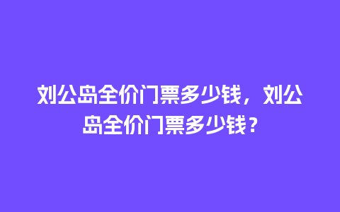 刘公岛全价门票多少钱，刘公岛全价门票多少钱？