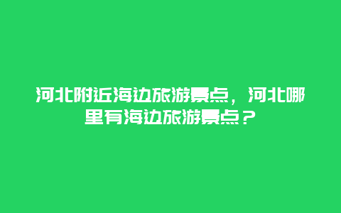 河北附近海边旅游景点，河北哪里有海边旅游景点？