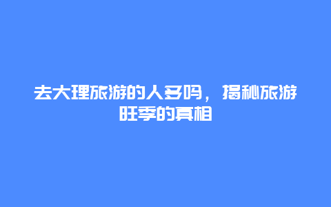 去大理旅游的人多吗，揭秘旅游旺季的真相