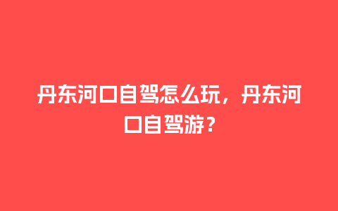 丹东河口自驾怎么玩，丹东河口自驾游？