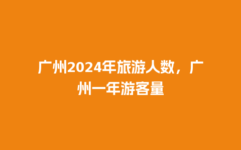 广州2024年旅游人数，广州一年游客量