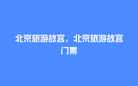 北京旅游故宫，北京旅游故宫门票