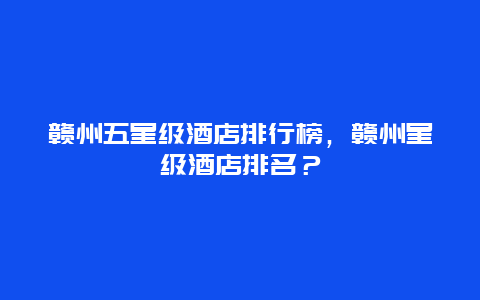 赣州五星级酒店排行榜，赣州星级酒店排名？