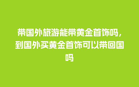 带国外旅游能带黄金首饰吗，到国外买黄金首饰可以带回国吗