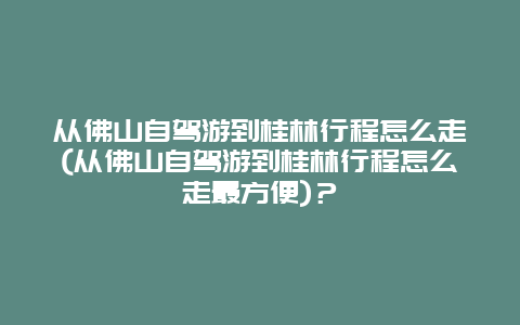 从佛山自驾游到桂林行程怎么走(从佛山自驾游到桂林行程怎么走最方便)？