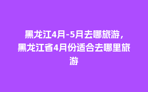 黑龙江4月-5月去哪旅游，黑龙江省4月份适合去哪里旅游