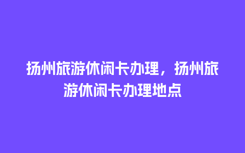 扬州旅游休闲卡办理，扬州旅游休闲卡办理地点