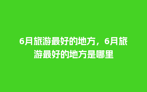 6月旅游最好的地方，6月旅游最好的地方是哪里