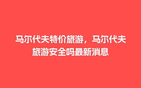 马尔代夫特价旅游，马尔代夫旅游安全吗最新消息