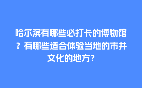 哈尔滨有哪些必打卡的博物馆？有哪些适合体验当地的市井文化的地方？